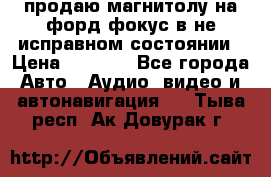 продаю магнитолу на форд-фокус в не исправном состоянии › Цена ­ 2 000 - Все города Авто » Аудио, видео и автонавигация   . Тыва респ.,Ак-Довурак г.